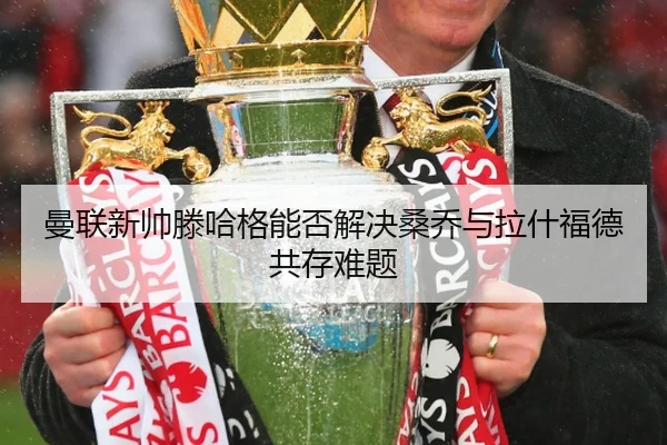 曼联新帅滕哈格能否解决桑乔与拉什福德共存难题